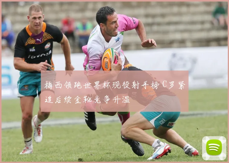 梅西领跑世界杯现役射手榜 C罗紧追后续金靴竞争升温
