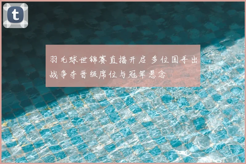 羽毛球世锦赛直播开启 多位国手出战争夺晋级席位与冠军悬念