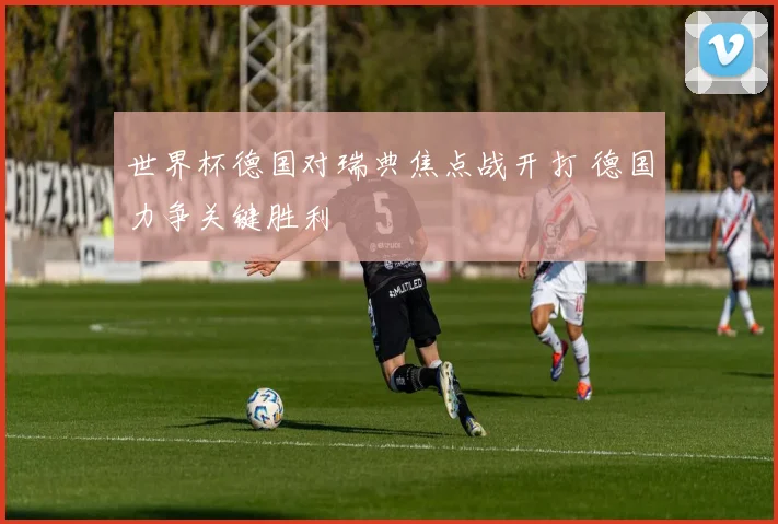 世界杯德国对瑞典焦点战开打 德国力争关键胜利