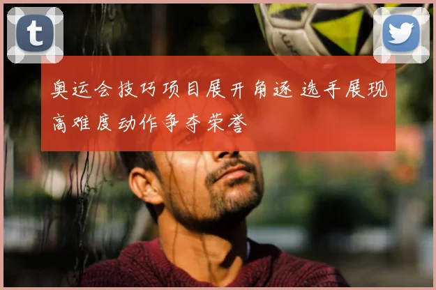 奥运会技巧项目展开角逐 选手展现高难度动作争夺荣誉